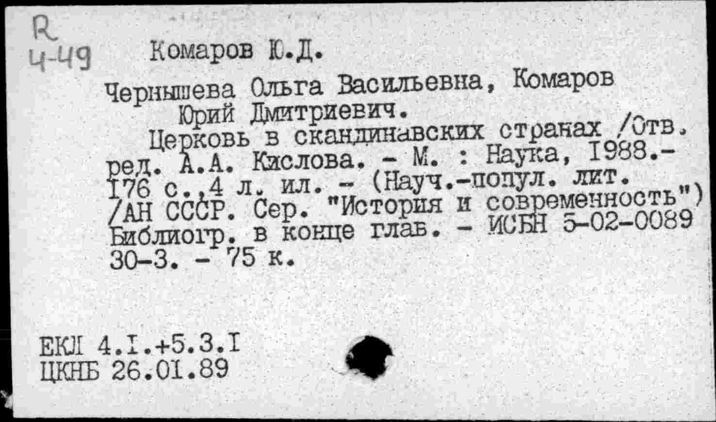 ﻿Комаров Ю.Д.
Чернышева Ольга Васильевна, Комаров
Юрий Дмитриевич.	.
Церковь в скандинавских странах /итв. рец7 А.А. Кислова. - М. : Наука, 1988.-176 с. ,4 л. ил. - (Науч.-подул, лит. /АН ССбР. Сер. "История и содаменность Библиогр. в конце глав. - ИСБН о-02-00йу 30-3. - 75 к.
ЕКЛ 4.1.+5.3.1 ЦКНБ 26.01.89